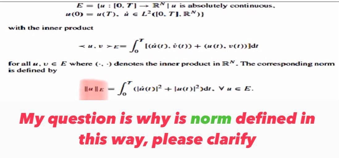 E =
{u: [0, 7] → Rª | u is absolutely continuous,
le (0) = u(T). ù € L²([0, 7]. R')}
with the inner product
f′ [(ù(1), v (1)) + (u(1), v(1))]dr
for all u, v € E where (...) denotes the inner product in RN. The corresponding norm
is defined by
||lu|| £ = √² (là(1)³² + \u(1)|²)dt, V u € E.
My question is why is norm defined in
this way, please clarify
AU. VYE=