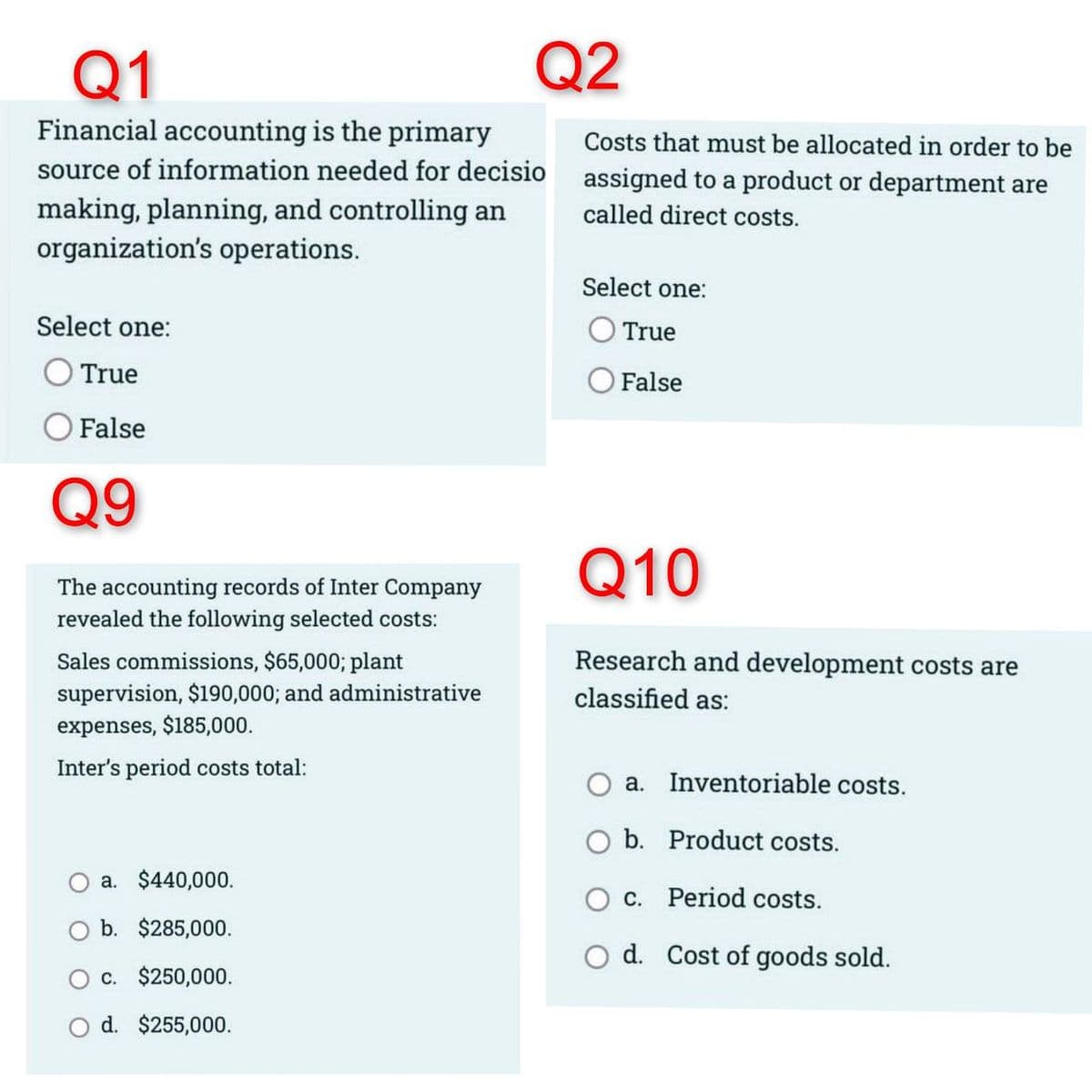 Q1
Financial accounting is the primary
source of information needed for decisio
making, planning, and controlling an
organization's operations.
Select one:
True
False
Q9
The accounting records of Inter Company
revealed the following selected costs:
Sales commissions, $65,000; plant
supervision, $190,000; and administrative
expenses, $185,000.
Inter's period costs total:
Q2
a. $440,000.
b. $285,000.
c. $250,000.
O d. $255,000.
Costs that must be allocated in order to be
assigned to a product or department are
called direct costs.
Select one:
True
False
Q10
Research and development costs are
classified as:
a. Inventoriable costs.
b. Product costs.
c.
Period costs.
O d. Cost of goods sold.