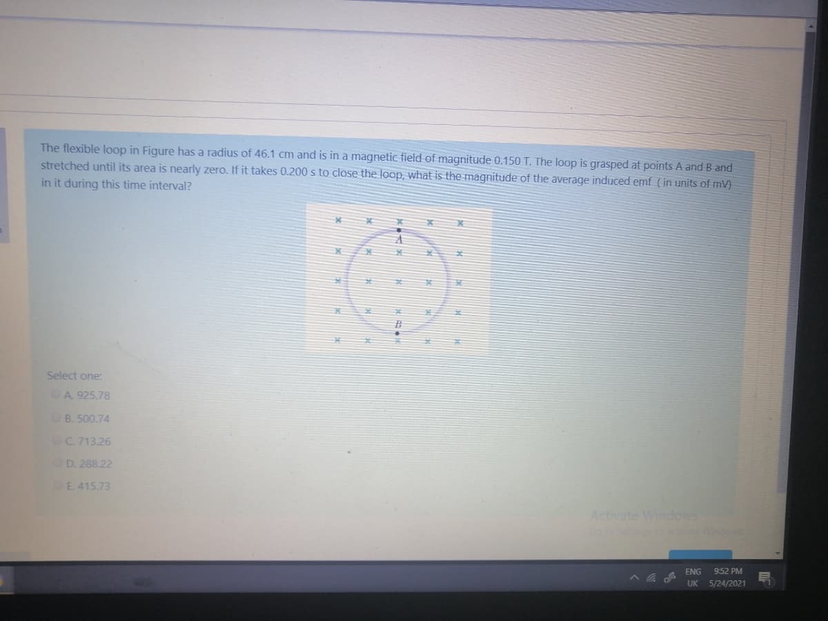 The flexible loop in Figure has a radius of 46.1 cm and is in a magnetic field of magnitude 0.150 T. The loop is grasped at points A and B and
stretched until its area is nearly zero. If it takes 0.200 s to close the loop, what is the magnitude of the average induced emf (in units of mV)
in it during this time interval?
Select one:
OA 925.78
OB. 500.74
OC. 713.26
OD. 288.22
E. 415.73
Activate Windows
Setteos to ete indos
ENG
9:52 PM
UK
5/24/2021
