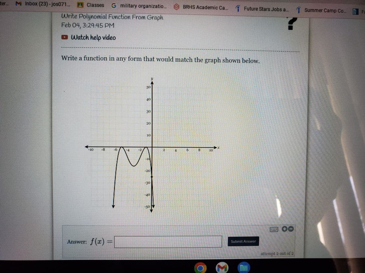 ter... MInbox (23)-jos071... Classes G military organizatio...
Write Polynomial Function From Graph
Feb 04, 3:29:45 PM
Watch help video
Write a function in any form that would match the graph shown below.
50
Answer: f(x) =
40
30
10
-8
-6
-4
-10
-20
T
-30
-40
U
8
BRHS Academic Ca... Future Stars Jobs a...
4
b
00
8
O
10
Submit Answer
M
attempt 2 out of 2
Summer Camp Co....
Fa