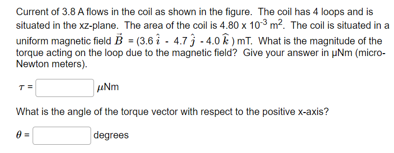 Current of 3.8 A flows in the coil as shown in the figure. The coil has 4 loops and is
situated in the xz-plane. The area of the coil is 4.80 x 10-3 m². The coil is situated in a
uniform magnetic field B = (3.6i - 4.7 ĵ - 4.0 ) mT. What is the magnitude of the
torque acting on the loop due to the magnetic field? Give your answer in μNm (micro-
Newton meters).
T =
μNm
What is the angle of the torque vector with respect to the positive x-axis?
0 =
degrees