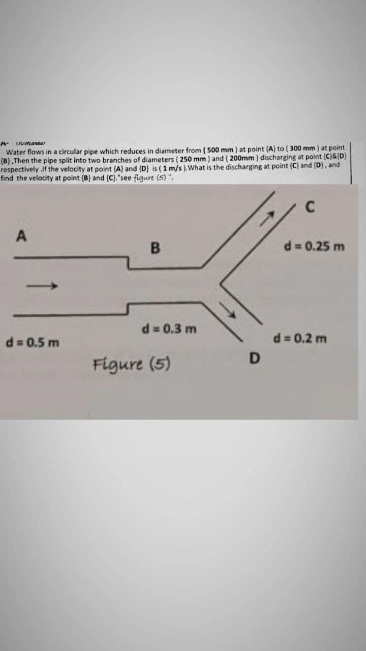 A- Urmares
Water flows in a circular pipe which reduces in diameter from (500 mm) at point (A) to (300 mm) at point
(B),Then the pipe split into two branches of diameters (250 mm) and (200mm) discharging at point (C)&(D)
respectively.If the velocity at point (A) and (D) is (1 m/s). What is the discharging at point (C) and (D), and
find the velocity at point (B) and (C)."see figure (5)".
C
A
B
d = 0.25 m
d = 0.3 m
d = 0.5 m
Figure (5)
D
d = 0.2 m