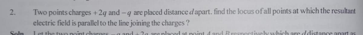 Two points charges +2q and -q are placed distance d apart. find the locus of all points at which the resultant
electric field is parallel to the line joining the charges ?
2.
Soln
Let the tyVo point charges
a and t 2a are placed at point 4 and Rrespectively which are ddistance apart as
