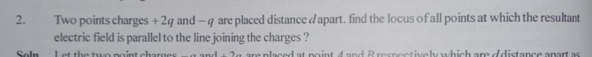 Two points charges +2g and-q are placed distance d apart. find the locus of all points at which the resultant
electric field is parallel to the line joining the charges ?
2.
Soln
Let the tyVo point charges
a and t 2a are placed at point 4 and Rrespectively which are ddistance apart as
