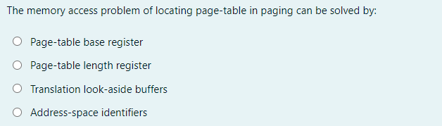 The memory access problem of locating page-table in paging can be solved by:
O Page-table base register
Page-table length register
O Translation look-aside buffers
O Address-space identifiers
