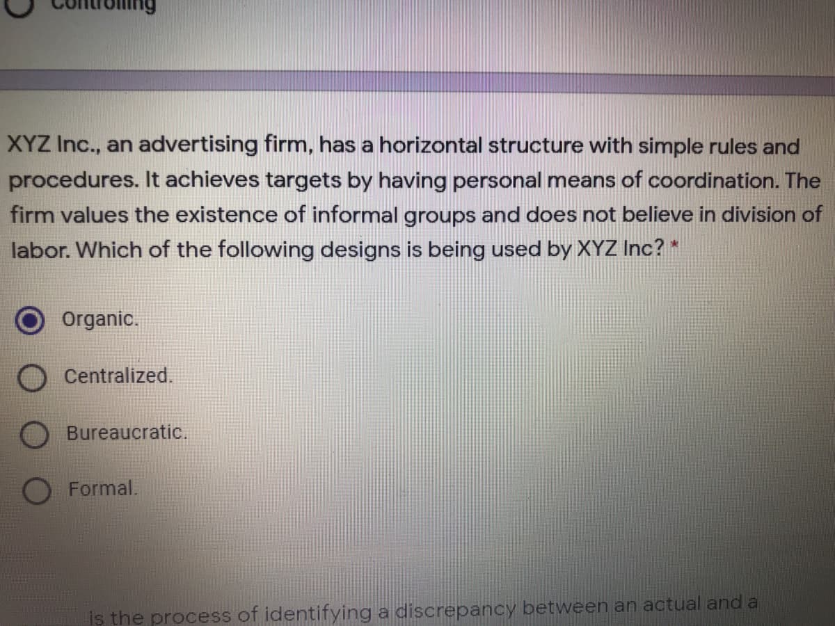 XYZ Inc., an advertising firm, has a horizontal structure with simple rules and
procedures. It achieves targets by having personal means of coordination. The
firm values the existence of informal groups and does not believe in division of
labor. Which of the following designs is being used by XYZ Inc? *
Organic.
Centralized.
Bureaucratic.
O Formal.
iş the process of identifying a discrepancy between an actual and a
