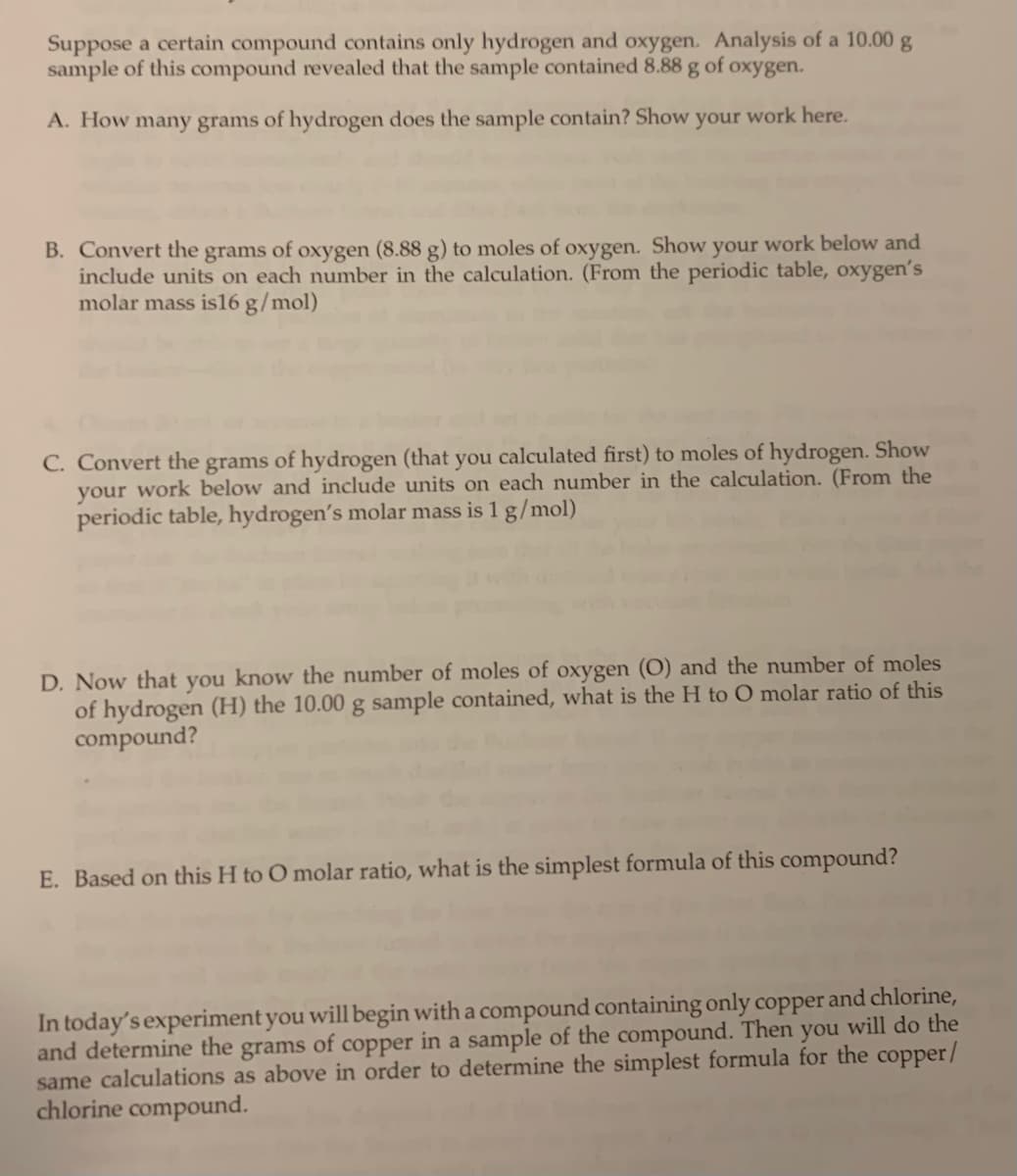 Suppose a certain compound contains only hydrogen and oxygen. Analysis of a 10.00 g
sample of this compound revealed that the sample contained 8.88 g of oxygen.
A. How many grams of hydrogen does the sample contain? Show your work here.
B. Convert the grams of oxygen (8.88 g) to moles of oxygen. Show your work below and
include units on each number in the calculation. (From the periodic table, oxygen's
molar mass is 16 g/mol)
C. Convert the grams of hydrogen (that you calculated first) to moles of hydrogen. Show
your work below and include units on each number in the calculation. (From the
periodic table, hydrogen's molar mass is 1 g/mol)
D. Now that you know the number of moles of oxygen (O) and the number of moles
of hydrogen (H) the 10.00 g sample contained, what is the H to O molar ratio of this
compound?
E. Based on this H to O molar ratio, what is the simplest formula of this compound?
In today's experiment you will begin with a compound containing only copper and chlorine,
and determine the grams of copper in a sample of the compound. Then you will do the
same calculations as above in order to determine the simplest formula for the copper/
chlorine compound.