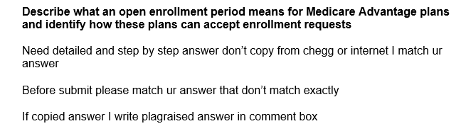 Describe what an open enrollment period means for Medicare Advantage plans
and identify how these plans can accept enrollment requests
Need detailed and step by step answer don't copy from chegg or internet I match ur
answer
Before submit please match ur answer that don't match exactly
If copied answer I write plagraised answer in comment box
