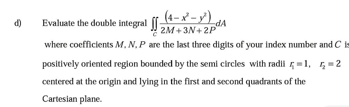 (4– x – y')
dA
Evaluate the double integral JI 2M+3N+2P
d)
where coefficients M, N, P are the last three digits of your index number and C is
positively oriented region bounded by the semi circles with radii 5 = 1, r, = 2
centered at the origin and lying in the first and second quadrants of the
Cartesian plane.
