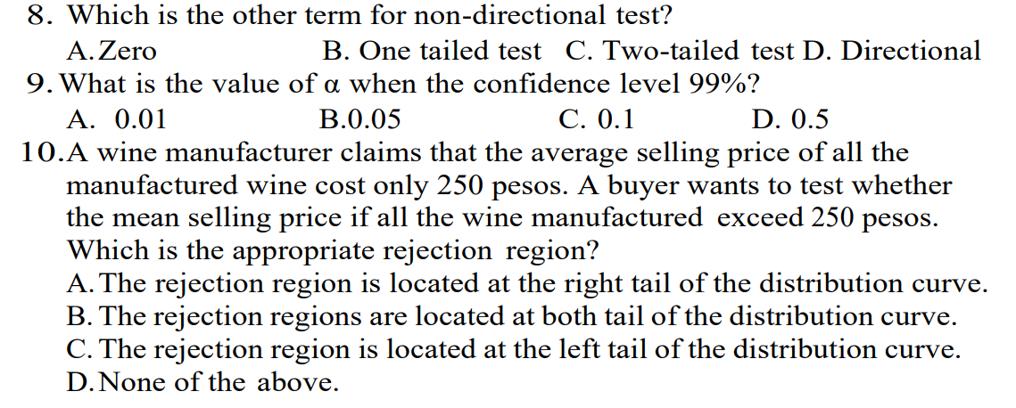 8. Which is the other term for non-directional test?
A. Zero
B. One tailed test C. Two-tailed test D. Directional
9. What is the value of a when the confidence level 99%?
B.0.05
C. 0.1
D. 0.5
A. 0.01
10.A wine manufacturer claims that the average selling price of all the
manufactured wine cost only 250 pesos. A buyer wants to test whether
the mean selling price if all the wine manufactured exceed 250 pesos.
Which is the appropriate rejection region?
A. The rejection region is located at the right tail of the distribution curve.
B. The rejection regions are located at both tail of the distribution curve.
C. The rejection region is located at the left tail of the distribution curve.
D. None of the above.