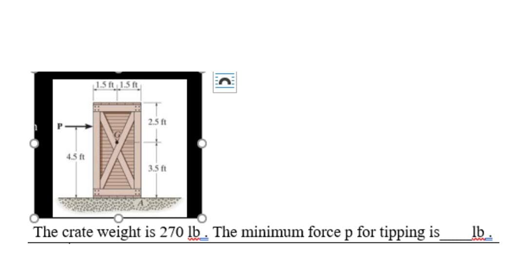 n
4.5 ft
1.5 ft 1.5 ft
2.5 ft
3.5 ft
C
The crate weight is 270 lb. The minimum force p for tipping is
lb