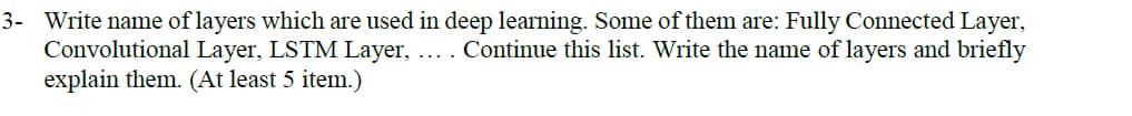 3- Write name of layers which are used in deep learning. Some of them are: Fully Connected Layer,
Convolutional Layer, LSTM Layer, .... Continue this list. Write the name of layers and briefly
explain them. (At least 5 item.)