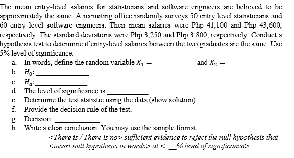 The mean entry-level salaries for statisticians and software engineers are believed to be
approximately the same. A recruiting office randomly surveys 50 entry level statisticians and
60 entry level software engineers. Their mean salaries were Php 41,100 and Php 43,600,
respectively. The standard deviations were Php 3,250 and Php 3,800, respectively. Conduct a
hypothesis test to determine if entry-level salaries between the two graduates are the same. Use
5% level of significance.
and X2 =.
In words, define the random variable X, =
b. Ho:
с. Н.:
d. The level of significance is
e. Determine the test statistic using the data (show solution).
f. Provide the decision rule of the test.
g. Decision:
h. Write a clear conclusion. You may use the sample format:
a.
<There is / There is no> sufficient evidence to reject the null hypothesis that
<insert null hypothesis in words> at < _% level of significance>.
