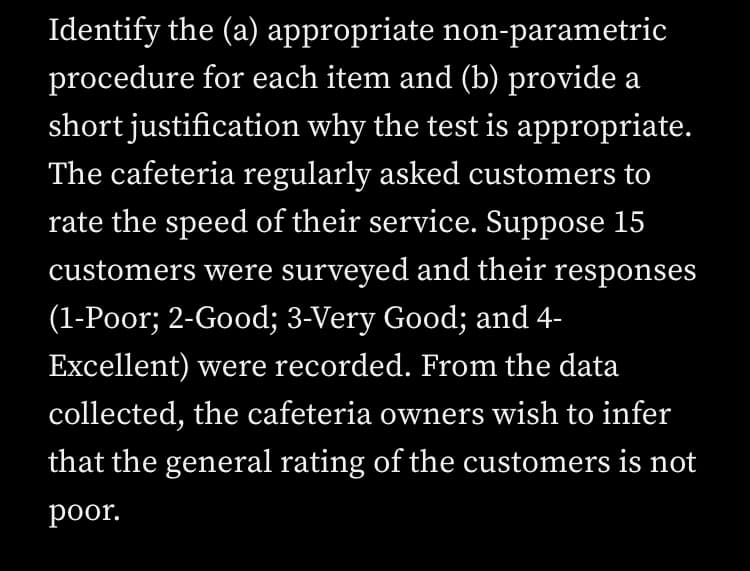 Identify the (a) appropriate non-parametric
procedure for each item and (b) provide a
short justification why the test is appropriate.
The cafeteria regularly asked customers to
rate the speed of their service. Suppose 15
customers were surveyed and their responses
(1-Poor; 2-Good; 3-Very Good; and 4-
Excellent) were recorded. From the data
collected, the cafeteria owners wish to infer
that the general rating of the customers is not
poor.
