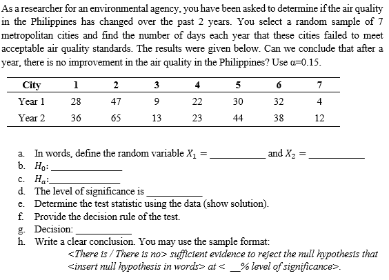 As a researcher for an environmental agency, you have been asked to determine if the air quality
in the Philippines has changed over the past 2 years. You select a random sample of 7
metropolitan cities and find the number of days each year that these cities failed to meet
acceptable air quality standards. The results were given below. Can we conclude that after a
year, there is no improvement in the air quality in the Philippines? Use o=0.15.
City
1
2
3
4
5
6
7
Year 1
28
47
9
22
30
32
4
Year 2
36
65
13
23
44
38
12
a. In words, define the random variable X1
b. Ho:.
c. Ha:
d. The level of significance is
e. Determine the test statistic using the data (show solution).
f. Provide the decision rule of the test.
g. Decision:
h. Write a clear conclusion. You may use the sample format:
and X2
<There is / There is no> sufficient evidence to reject the null hypothesis that
<insert null hypothesis in words> at < _% level of significance>.
