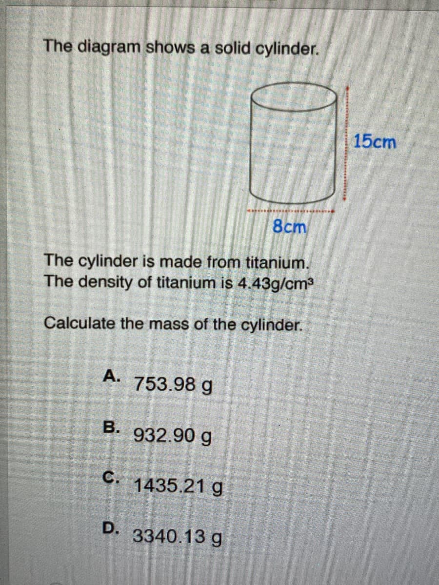 The diagram shows a solid cylinder.
15cm
8cm
The cylinder is made from titanium.
The density of titanium is 4.43g/cm3
Calculate the mass of the cylinder.
A.
753.98 g
B. 932.90 g
C.
1435.21 g
D. 3340.13 g
