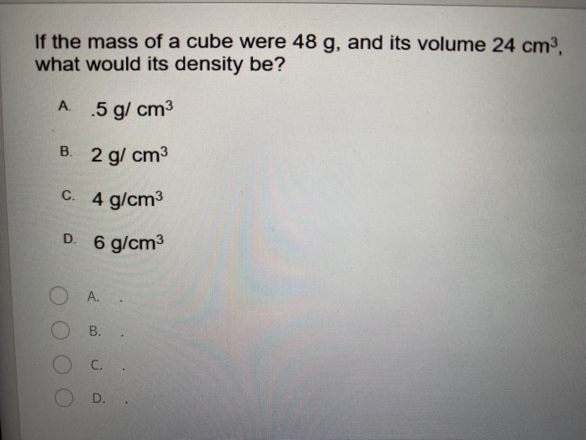 If the mass of a cube were 48 g, and its volume 24 cm3,
what would its density be?
A.
.5 g/ cm3
B. 2 g/ cm3
C. 4 g/cm3
D.
6 g/cm3
A.
B.
C.
D..
