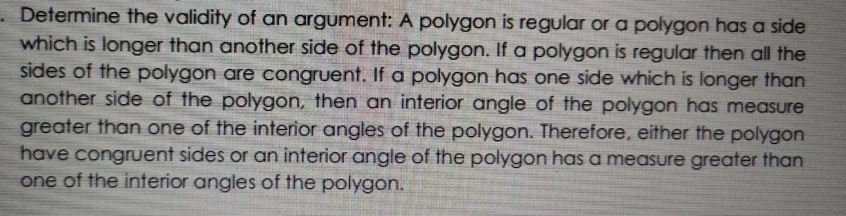 Determine the validity of an argument: A polygon is regular or a polygon has a side
which is longer than another side of the polygon. If a polygon is regular then all the
sides of the polygon are eongruent. If a polygon has one side which is longer than
another side of the polygon, then an interior angle of the polygon has measure
greater than one of the interior angles of the polygon. Therefore, either the polygon
have congruent sides or an interior angle of the polygon has a measure greater than
one of the interior angles of the polygon.
