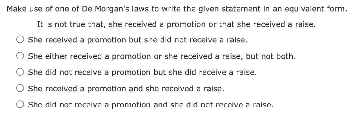 Make use of one of De Morgan's laws to write the given statement in an equivalent form.
It is not true that, she received a promotion or that she received a raise.
She received a promotion but she did not receive a raise.
She either received a promotion or she received a raise, but not both.
She did not receive a promotion but she did receive a raise.
She received a promotion and she received a raise.
She did not receive a promotion and she did not receive a raise.
