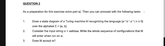 QUESTION 2
As a preparation for this exercise solve part a). Then you can proceed with the following tasks :
Draw a state diagram of a Turing machine M recognizing the language {a * b"a"|n2 0}
1.
over the alphabet E = {a, b}.
2.
Consider the input string w = aabbaa. Write the whole sequence of configurations that M
will enter when run on w.
3.
Does M accept w?
