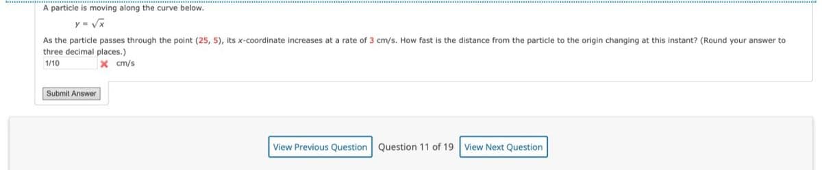 A particle is moving along the curve below.
y = Vx
As the particle passes through the point (25, 5), its x-coordinate increases at a rate of 3 cm/s. How fast is the distance from the particle to the origin changing at this instant? (Round your answer to
three decimal places.)
X cm/s
1/10
Submit Answer
View Previous Question Question 11 of 19
View Next Question
