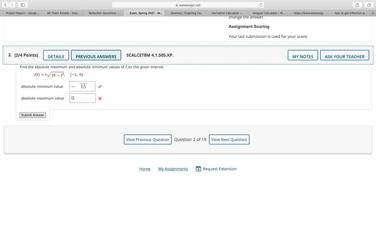 口
A webassign.net
Project Report - Googl.
All Them Scripts - Goo.
Reflection Questions -.
Exam, Spring 2021 - M.
Desmos | Graphing Ca.
Derivative Calculator ..
Integral Calculator - W.
https://www.webassig.
how to get inflection p.
cnange tne answer,
Assignment Scoring
Your last submission is used for your score.
2. [2/4 Points]
DETAILS
PREVIOUS ANSWERS
SCALCET8M 4.1.505.XP.
MY NOTES
ASK YOUR TEACHER
Find the absolute maximum and absolute minimum values of f on the given interval.
f(t) = t/16 - 2, [-1, 4]
absolute minimum value
15
absolute maximum value
Submit Answer
View Previous Question Question 2 of 19 View Next Question
Home
My Assignments
+ Request Extension
