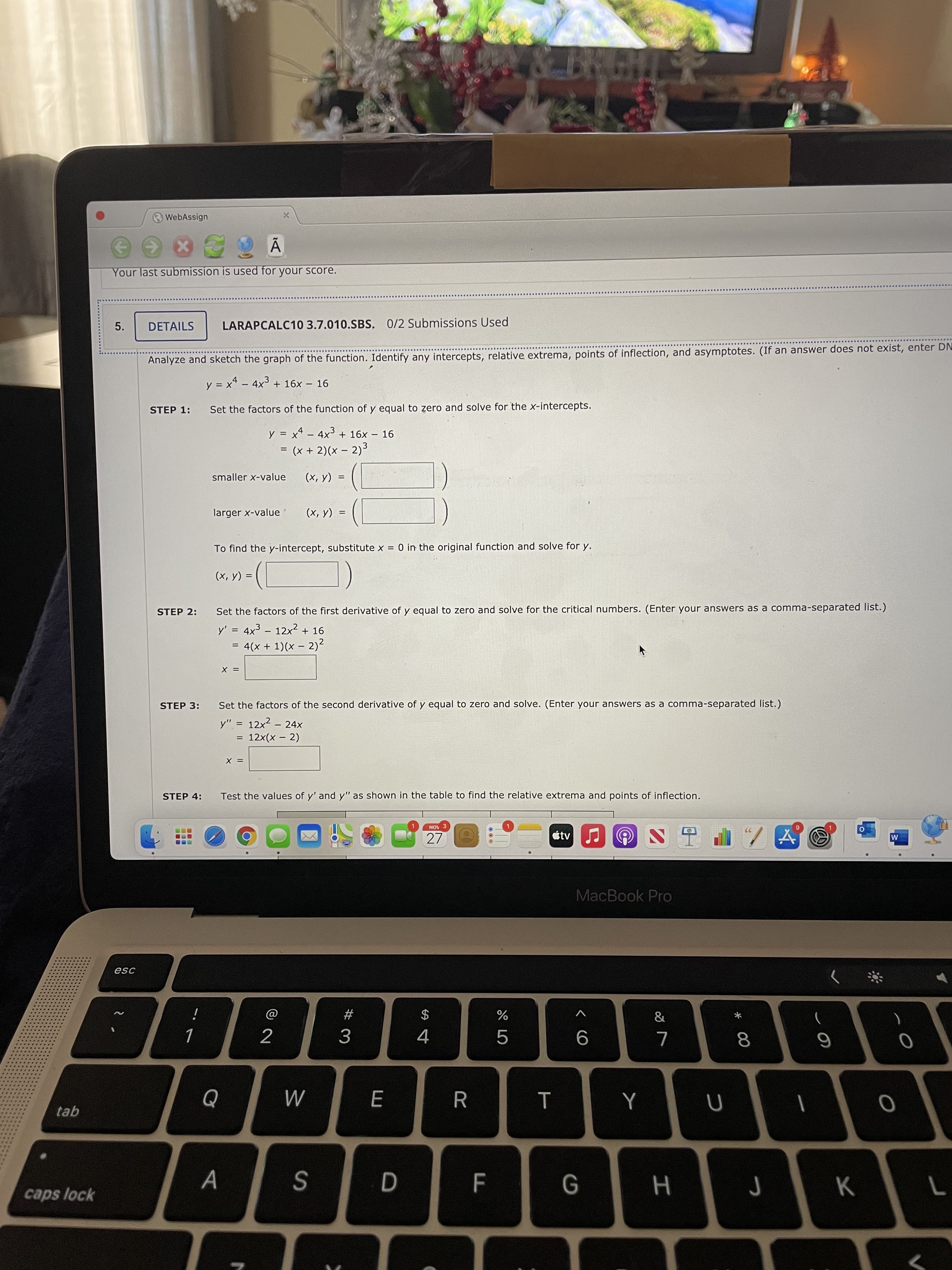 * 00
CO
WebAssign
Your last submission is used for your score.
5.
DETAILS
LARAPCALC10 3.7.010.SBS, 0/2 Submissions Used
Analyze and sketch the graph of the function. Identify any intercepts, relative extrema, points of inflection, and asymptotes. (If an answer does not exist, enter DN
y = x* – 4x3 + 16x – 16
%3D
STEP 1:
Set the factors of the function of y equal to zero and solve for the x-intercepts.
y = xª – 4x3 + 16x – 16
%3D
= (x + 2)(x – 2)3
%D
smaller x-value
(A 'x)
larger x-value
(x, y)
To find the y-intercept, substitute x = 0 in the original function and solve for y.
(x, y) =
STEP 2:
Set the factors of the first derivative of y equal to zero and solve for the critical numbers. (Enter your answers as a comma-separated list.)
y' = 4x3 - 12x² + 16
= 4(x + 1)(x – 2)2
= X
STEP 3:
Set the factors of the second derivative of y equal to zero and solve. (Enter your answers as a comma-separated list.)
y" = 12x2 – 24x
= 12x(x - 2)
= X
STEP 4:
Test the values of y' and y" as shown in the table to find the relative extrema and points of inflection.
NOV 3
27
étv
占S
MacBook Pro
esc
#
$
)
4.
...
tab
M
caps lock
S
K
H
