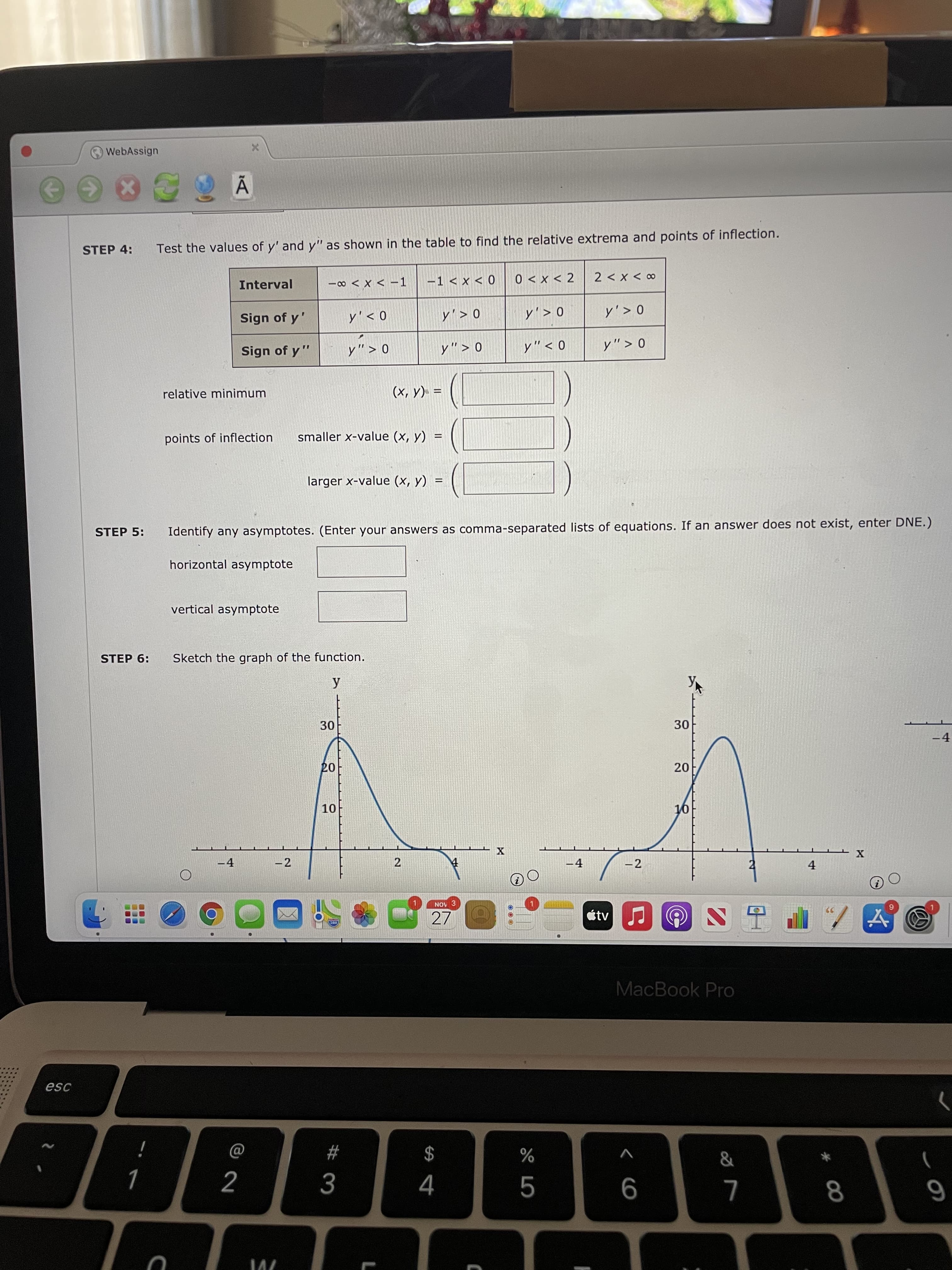 30
20
2.
...
..
O WebAssign
%3D
STEP 4:
Test the values of y' and y" as shown in the table to find the relative extrema and points of inflection.
7 > x > 0
co > X >
Interval
0 > x > T-
- > X > 0-
0 < , /
0 < , ^
Sign of y'
0 < , ^
0 > , ^
0> „^
0 < „^
11
Sign of y "
0< , ^
0 < ,^
%3D
relative minimum
= (A 'x)
smaller x-value (x, y) =
points of inflection
larger x-value (x, y)
%3D
STEP 5:
Identify any asymptotes. (Enter your answers as comma-separated lists of equations. If an answer does not exist, enter DNE.)
horizontal asymptote
vertical asymptote
STEP 6:
Sketch the graph of the function.
30
07
ot
X TT
-2
-2
4.
-4
NOV 3
27
étvJ
MacBook Pro
esc
$
%
i
6
