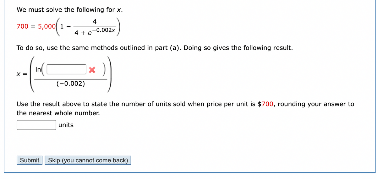 We must solve the following for \( x \).

\[ 700 = 5{,}000 \left( 1 - \frac{4}{4 + e^{-0.002x}} \right) \]

To do so, use the same methods outlined in part (a). Doing so gives the following result.

\[ x = \frac{\ln(\text{[blank]} \times)}{-0.002} \]

Use the result above to state the number of units sold when the price per unit is \( \$700 \), rounding your answer to the nearest whole number.

[Blank text box] units

Buttons at the bottom of the page:
- Submit
- Skip (you cannot come back)