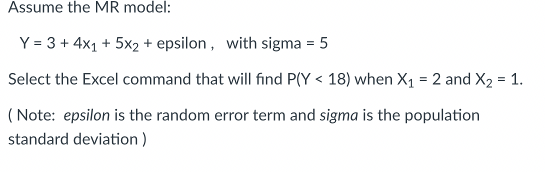 Assume the MR model:
Y = 3 + 4x1 + 5x2 + epsilon, with sigma = 5
Select the Excel command that will find P(Y < 18) when X₁ = 2 and X₂ = 1.
(Note: epsilon is the random error term and sigma is the population
standard deviation)