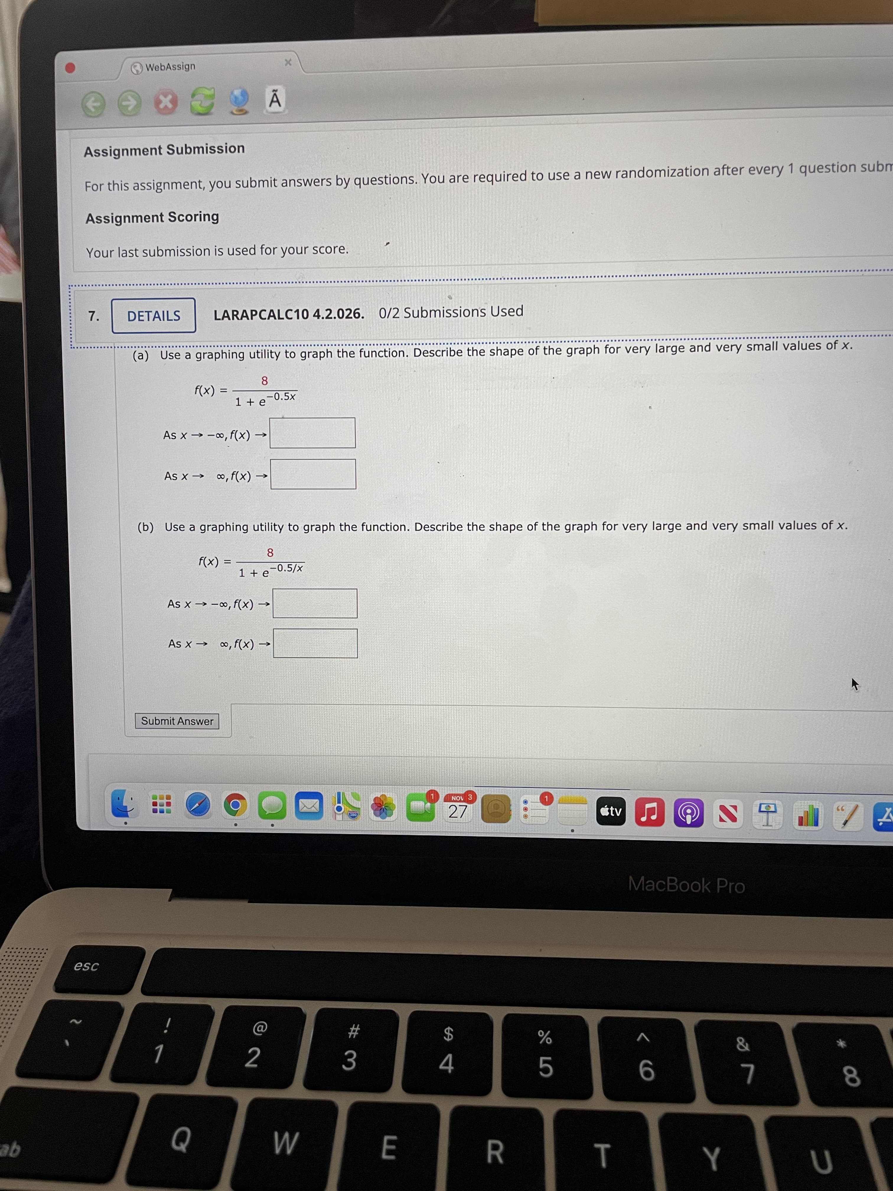 T
RR
# 3
O WebAssign
Assignment Submission
For this assignment, you submit answers by questions. You are required to use a new randomization after every 1 question subm
Assignment Scoring
Your last submission is used for your score.
7.
DETAILS
LARAPCALC10 4.2.026. 0/2 Submissions Used
(a) Use a graphing utility to graph the function. Describe the shape of the graph for very large and very small values of x.
(X)J
1 + e-0.5x
8.
(x)4 '0- X
As x → ∞, f(x) -
(b) Use a graphing utility to graph the function. Describe the shape of the graph for very large and very small values of x.
%3D
= (x)
< (X),'∞- < X
As x → ∞, f(x) -
Submit Answer
NOV 3
27
étv
MacBook Pro
$
V
5.
9
qe
M
