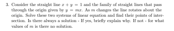 3. Consider the straight line r + y = 1 and the family of straight lines that pass
through the origin given by y = mx. As m changes the line rotates about the
origin. Solve these two systems of linear equation and find their points of inter-
section. Is there always a solution - If yes, briefly explain why. If not - for what
values of m is there no solution.
