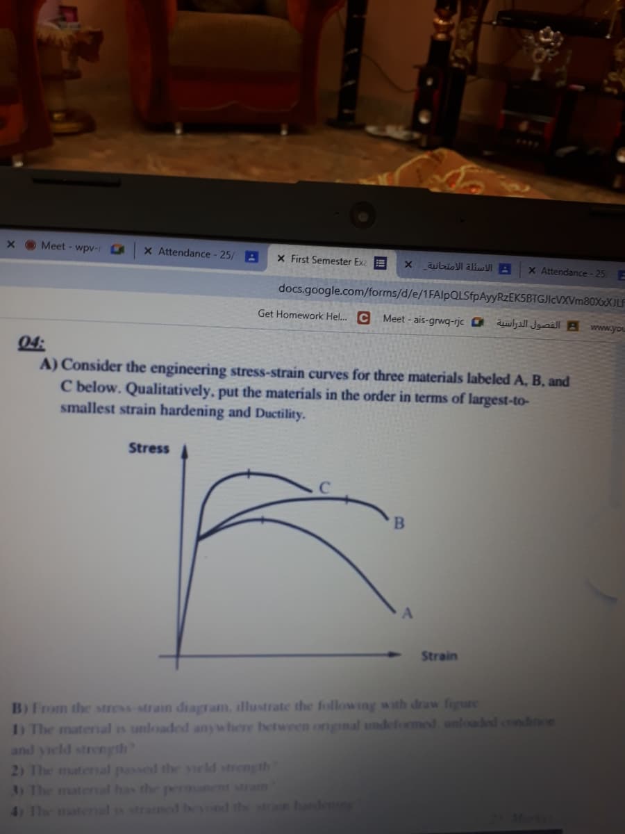 Meet - wpv-1
x Attendance - 25/ A
CA
X First Semester Exa E
: الأسئلة الامتحانية
X Attendance - 25
docs.google.com/forms/d/e/1FAlpQLSfpAyyRzEKSBTGJIcVXVm80XxXJLF
Get Homework Hel.. C Meet - ais-grwq-rjc 0 Jgsäll B www.you
04:
A) Consider the engineering stress-strain curves for three materials labeled A, B, and
C below. Qualitatively, put the materials in the order in terms of largest-to-
smallest strain hardening and Ductility.
Stress
Strain
B)From the stress strain diagram, illustrate the following with draw figure
) The material is unloaded anywhere between onginal undeformed unloaded condition
and yield strength?
2) The matenal passed the yeld strength
3) The matenal has the permanent Mran
41 1he matenal is stramed bevond the sran handering
