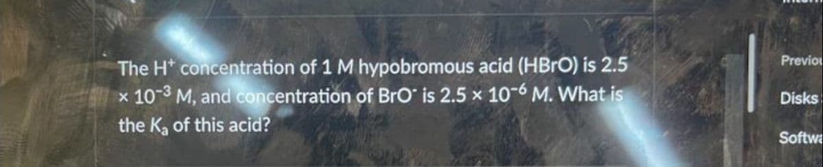 The H* concentration of 1 M hypobromous acid (HBrO) is 2.5
x 10-3 M, and concentration of BrO is 2.5 x 10-6 M. What is
the K₂ of this acid?
Previo
Disks
Softwa