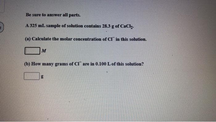 Be sure to answer all parts.
A 325 mL sample of solution contains 28.3 g of CaCl.
(a) Calculate the molar concentration of CI in this solution.
M
(b) How many grams of CI are in 0.100 L of this solution?
