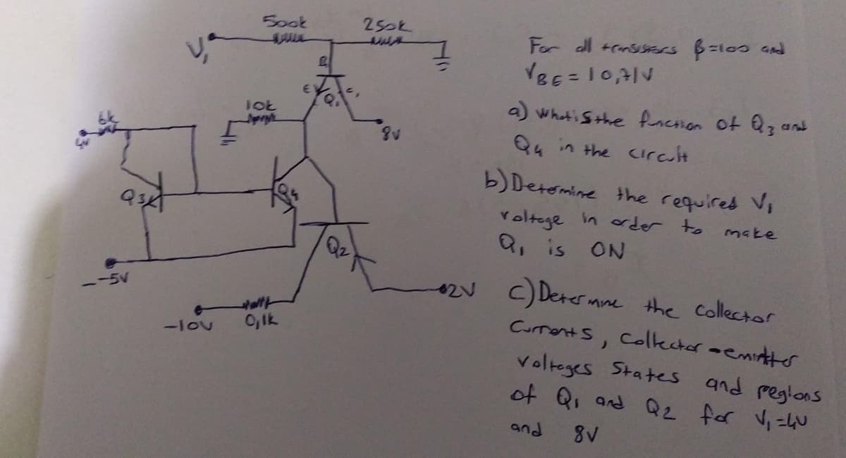 Sook
250k
For dl +rnsisss B=103 Gnd
a) whatiSthe fncsion of Qz a
Q4 in the urcult
and
b)Deromine the required Vi
in oder to
Yoltege
Q, is ON
make
2N C) Derer mne
the Collector
Curronts, Colkcter-emitte
Volteges States and regions
of Q, and Q2 for Vi =4U
ー-5V
0,Ik
-lou
and
8V
