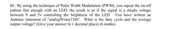 BI. By using the technique of Pulse Width Modulation (PWM), you repeat the on-off
pattern fast enough with an LED, the result is as if the signal is a steady voltage
between 0 and 5v controlling the brightness of the LED. You have written an
Arduino statement of "analogWrite(150)". What is the duty cycle and the average
output voltage? (Give your answer in 1 decimal place) (6 marks)
