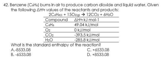 42. Benzene (CsH6) burns in air to produce carbon dioxide and liquid water. Given
the following AHot values of the reactants and products:
2C6H6p + 15021g) → 12CO2 + 6H2O
Compound AHª k.J mol-1
49.04 kJ/mol
OkJ/mol
-393.5 kJ/mol
-285.8 kJ/mol
What is the standard enthalpy of the reaction?
C. +6533.08
D. +8533.08
CSH6
O2
CO2
H2O
A.-8533.08
B. -6533.08
