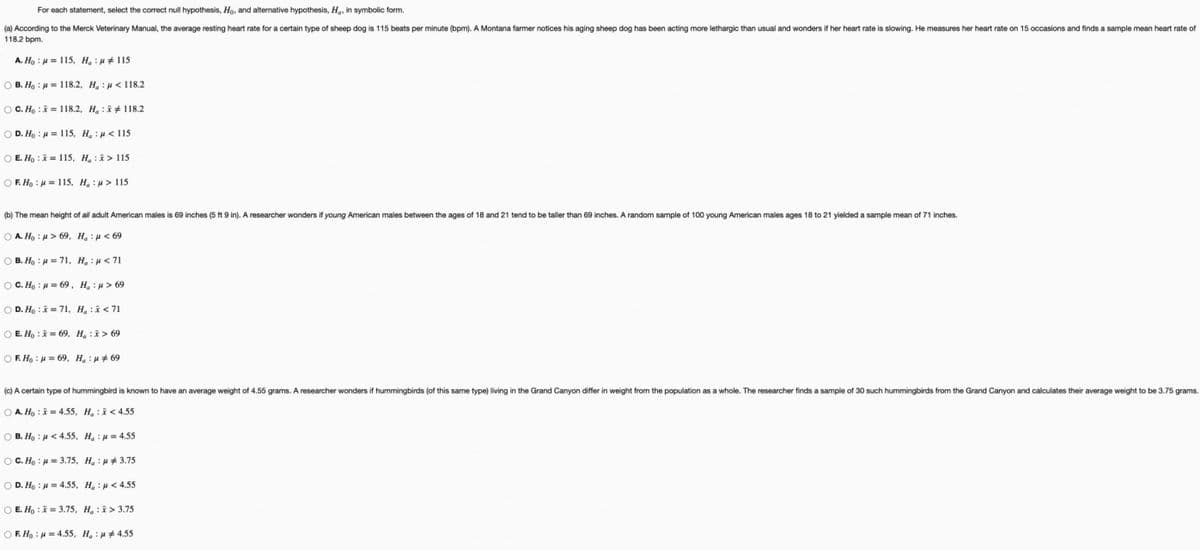 For each statement, select the correct null hypothesis, Ho, and alternative hypothesis, Ha, in symbolic form.
(a) According to the Merck Veterinary Manual, the average resting heart rate for a certain type of sheep dog is 115 beats per minute (bpm). A Montana farmer notices his aging sheep dog has been acting more lethargic than usual and wonders if her heart rate is slowing. He measures her heart rate on 15 occasions and finds a sample mean heart rate of
118.2 bpm.
A. Ho = 115, Hap 115
OB. Ho = 118.2, Hau< 118.2
OC. Ho x = 118.2, H: 118.2
OD. Ho μ = 115, Ha: <115
O E. Hox= 115, H₂ :
OF. Hou 115, Hμ> 115
> 115
(b) The mean height of all adult American males is 69 inches (5 ft 9 in). A researcher wonders if young American males between the ages of 18 and 21 tend to be taller than 69 inches. A random sample of 100 young American males ages 18 to 21 yielded a sample mean of 71 inches.
Ο A. H : μ > 69, H@ :μ <69
OB. Ho
= 71, H₂:<71
OC. Ho
O D. Ho
μ = 69. Ha:μ> 69
x = 71, H₂ : <71
O E. Ho x = 69, H x > 69
O E. Ho : p = 69, Ha :}#69
(c) A certain type of hummingbird is known to have an average weight of 4.55 grams. A researcher wonders if hummingbirds (of this same type) living in the Grand Canyon differ in weight from the population as a whole. The researcher finds a sample of 30 such hummingbirds from the Grand Canyon and calculates their average weight to be 3.75 grams.
OA. Hox=4.55, H<4.55
© B. Họ : p <4.55, Ha : p = 4.55
OC. Ho = 3.75, Hau 3.75
OD. Ho = 4.55, Hau<4.55
O E. Hox= 3.75, H₂> 3.75
OF. Ho μ = 4.55, Hau#4.55