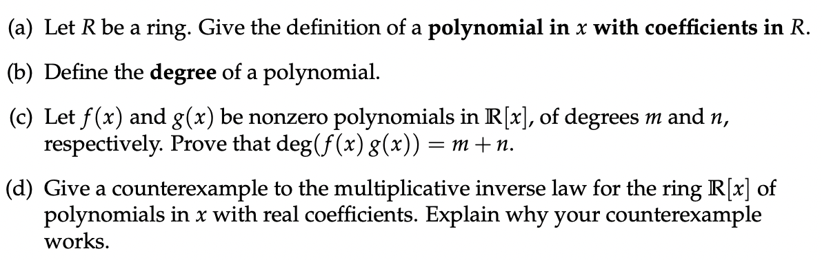 (a) Let R be a ring. Give the definition of a polynomial in x with coefficients in R.
(b) Define the degree of a polynomial.
(c) Let f(x) and g(x) be nonzero polynomials in R[x], of degrees m and n,
respectively. Prove that deg(f(x) g(x)) = m+n.
(d) Give a counterexample to the multiplicative inverse law for the ring R[x] of
polynomials in x with real coefficients. Explain why your counterexample
works.