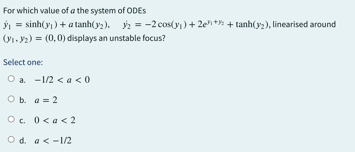 ỳ₁
For which value of a the system of ODEs
sinh(yı) + a tanh(y2), 32
(y₁, y₂) = (0, 0) displays an unstable focus?
=
Select one:
a.
-1/2 < a < 0
O b. a = 2
O c. 0 < a < 2
O d. a < -1/2
y₂ = -2 cos(y₁) + 2e³¹+½ + tanh(y₂), linearised around