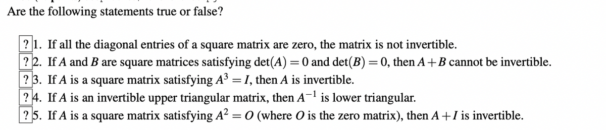 Are the following statements true or false?
? 1. If all the diagonal entries of a square matrix are zero, the matrix is not invertible.
? 2.
If A and B are square matrices satisfying det(A) = 0 and det(B) = 0, then A+B cannot be invertible.
? 3.
If A is a square matrix satisfying A³ = I, then A is invertible.
? 4.
If A is an invertible upper triangular matrix, then A-¹ is lower triangular.
? 5. If A is a square matrix satisfying A² = 0 (where O is the zero matrix), then A+ I is invertible.