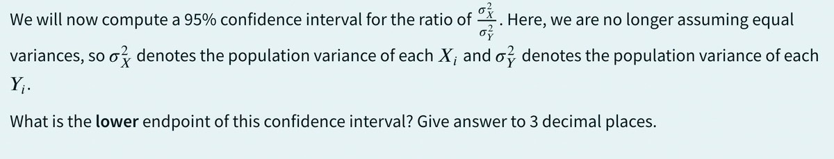 We will now compute a 95% confidence interval for the ratio of 이 Here, we are no longer assuming equal
07
variances, so o denotes the population variance of each X, and o denotes the population variance of each
Y₁.
What is the lower endpoint of this confidence interval? Give answer to 3 decimal places.