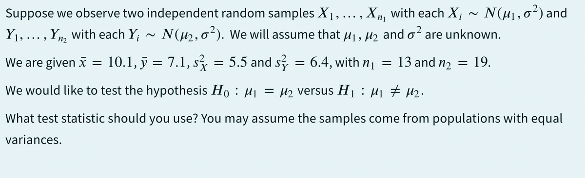 Suppose we observe two independent random samples X1₁, ... , Xn, with each X; ~ N(μ₁,0²) and
Y₁, ..., Yn with each Y; ~ N(μ₂,0²). We will assume that μ₁, μ₂ and ² are unknown.
9
n2
We are given x = 10.1, y = 7.1, s² = 5.5 and s² = 6.4, with n₁ = 13 and n₂ = 19.
We would like to test the hypothesis Ho: M₁ = μ₂ versus H₁ : M₁ ‡ M₂.
What test statistic should you use? You may assume the samples come from populations with equal
variances.