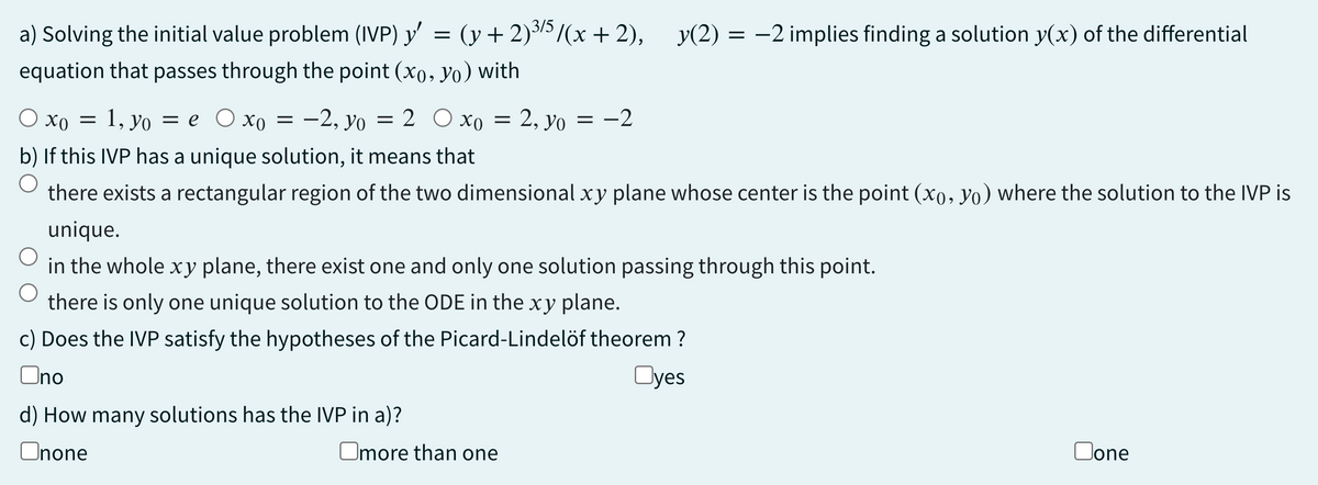 a) Solving the initial value problem (IVP) y' = (y + 2)³/5/(x+2), y(2) = −2 implies finding a solution y(x) of the differential
equation that passes through the point (xo, Yo) with
Ox0 = 1, yo = e Oxo = -2, yo
ΧΟ
= 2 O xo = 2, yo = -2
b) If this IVP has a unique solution, it means that
O
there exists a rectangular region of the two dimensional xy plane whose center is the point (xo, Yo) where the solution to the IVP is
unique.
in the whole xy plane, there exist one and only one solution passing through this point.
there is only one unique solution to the ODE in the xy plane.
c) Does the IVP satisfy the hypotheses of the Picard-Lindelöf theorem ?
Ono
Oyes
d) How many solutions has the IVP in a)?
Onone
Omore than one
Oone