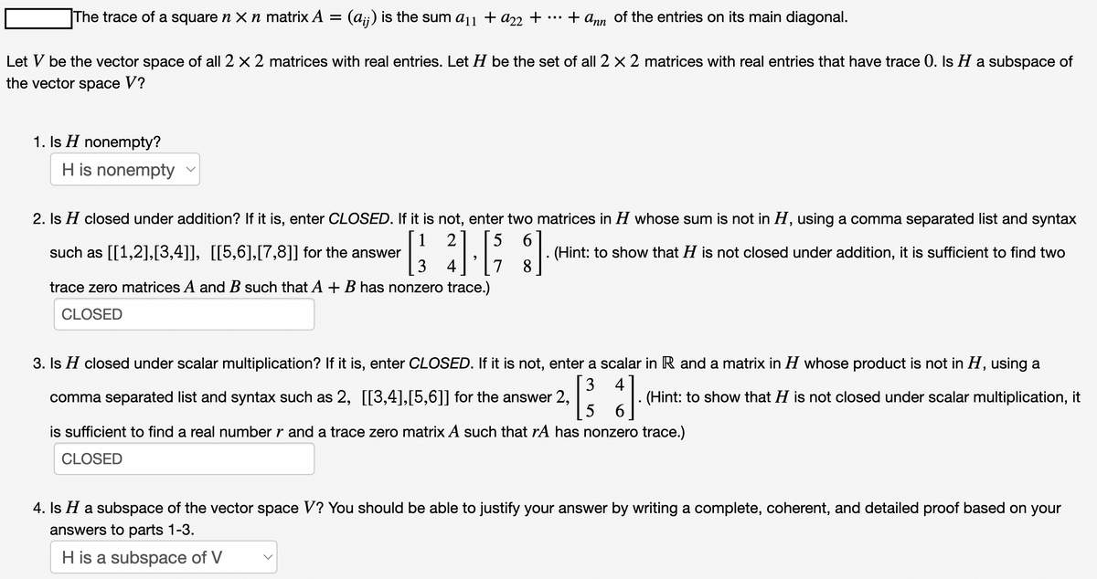 The trace of a square n X n matrix A = (aij) is the sum a11 + a22 +
1. Is H nonempty?
+ Ann
Let V be the vector space of all 2 x 2 matrices with real entries. Let H be the set of all 2 x 2 matrices with real entries that have trace O. Is H a subspace of
the vector space V?
H is nonempty
of the entries on its main diagonal.
2. Is H closed under addition? If it is, enter CLOSED. If it is not, enter two matrices in H whose sum is not in H, using a comma separated list and syntax
such as [[1,2],[3,4]], [[5,6],[7,8]] for the answer
(Hint: to show that H is not closed under addition, it is sufficient to find two
1 2 5 6
[ 4.6 3].
3
7
8
trace zero matrices A and B such that A + B has nonzero trace.)
CLOSED
3. Is H closed under scalar multiplication? If it is, enter CLOSED. If it is not, enter a scalar in R and a matrix in H whose product is not in H, using a
comma separated list and syntax such as 2, [[3,4],[5,6]] for the answer 2,
(Hint: to show that H is not closed under scalar multiplication, it
4
[³3 }]
5
6
is sufficient to find a real number r and a trace zero matrix A such that rA has nonzero trace.)
CLOSED
4. Is H a subspace of the vector space V? You should be able to justify your answer by writing a complete, coherent, and detailed proof based on your
answers to parts 1-3.
H is a subspace of V