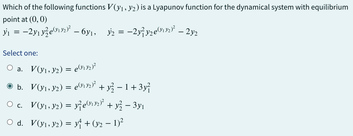 Which of the following functions V(y₁, y2) is a Lyapunov function for the dynamical system with equilibrium
point at (0, 0)
y₁ = −2y₁y/²e(1₁³2)² — 6₁, y2 = −2y²y₂e(11³₂)² – 2y₂
Select one:
○ a.
● b.
○c.
○ d.
V(y₁, y₂) = e(1132)²
V(y₁, Y2) = e(11³2)² + y² − 1 + 3y²
V(y₁, y₂) = y²e(₁92)² + y² − 3y₁
V(y₁, y2) = y + (y2 − 1)²