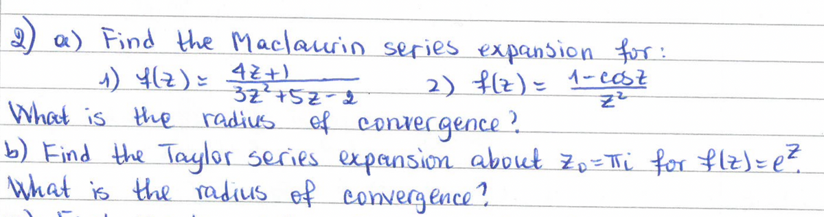 2) a) Find the Maclaurin series expansion for:
2) f(z) = 1-20
1) 4(Z) = 4Z+ )
What is the radius of convergence?
32452-2
b) Find the Taylor series expansion about Z₁ = πi for flz)= e ²
What is the radius of convergence?