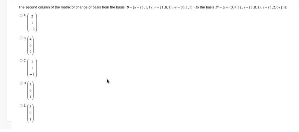 The second column of the matrix of change of basis from the basis B ={=(1,1,1);v=(1,0,1);w=(0,1,1) } to the basis R'={r=(3,4,1);s=(3,0,1);t=(1,2,0) | is;
OA 2
“[]
1
OB
OC.
தறை
0
OD.
0
OE (3)
0