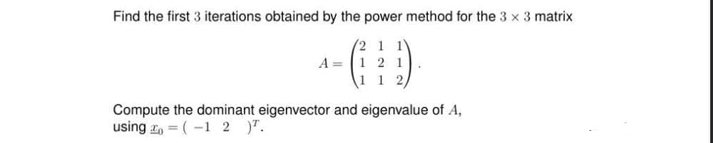 Find the first 3 iterations obtained by the power method for the 3 x 3 matrix
2 1 1
1 2 1
1 1 2
A=
Compute the dominant eigenvector and eigenvalue of A,
using=(-1 2 ).